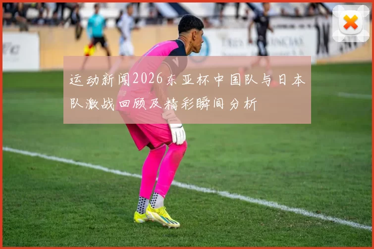 运动新闻2026东亚杯中国队与日本队激战回顾及精彩瞬间分析