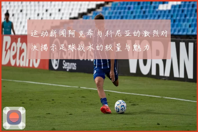 运动新闻阿克希与科尼亚的激烈对决揭示足球战术的较量与魅力