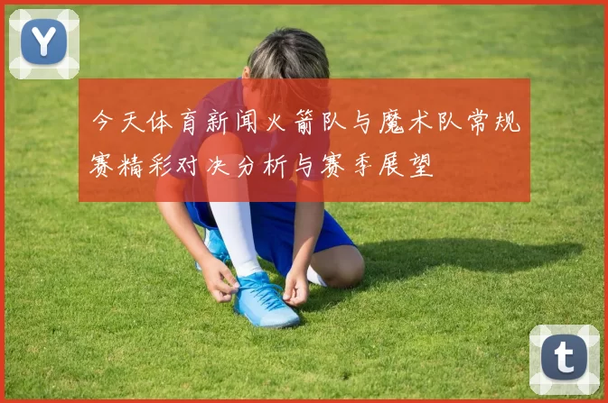 今天体育新闻火箭队与魔术队常规赛精彩对决分析与赛季展望