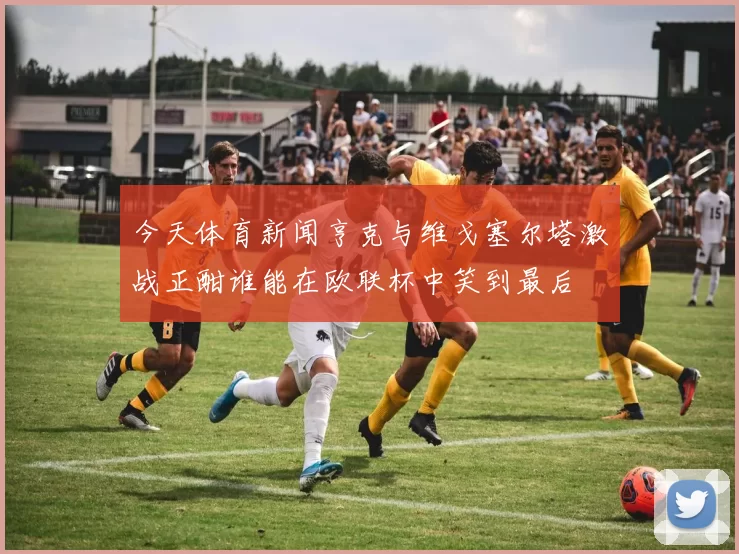 今天体育新闻亨克与维戈塞尔塔激战正酣谁能在欧联杯中笑到最后