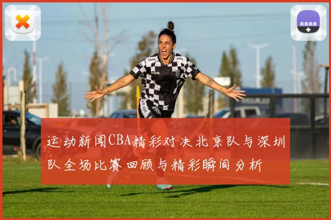 运动新闻CBA精彩对决北京队与深圳队全场比赛回顾与精彩瞬间分析