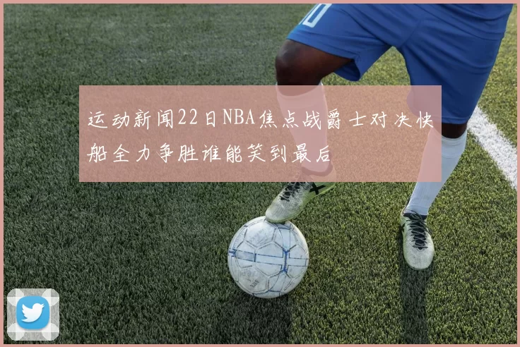 运动新闻22日NBA焦点战爵士对决快船全力争胜谁能笑到最后