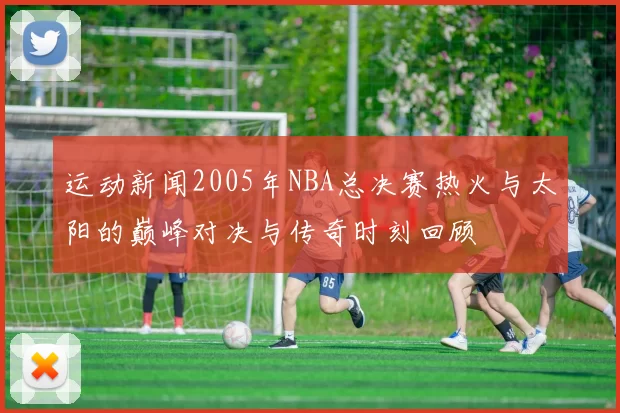 运动新闻2005年NBA总决赛热火与太阳的巅峰对决与传奇时刻回顾